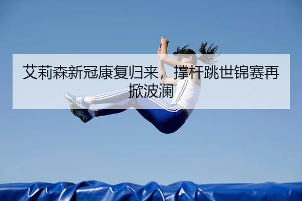 艾莉森新冠康复归来，撑杆跳世锦赛再掀波澜