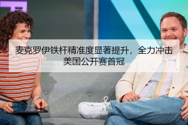 麦克罗伊铁杆精准度显著提升，全力冲击美国公开赛首冠