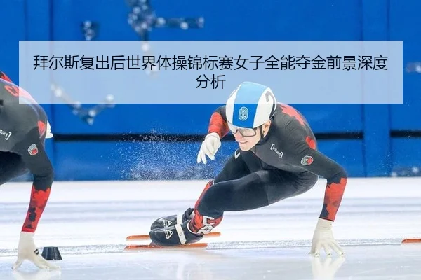 拜尔斯复出后世界体操锦标赛女子全能夺金前景深度分析