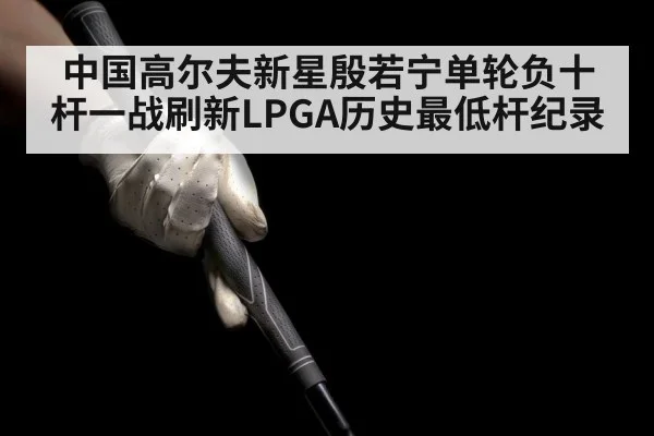 中国高尔夫新星殷若宁单轮负十杆一战刷新LPGA历史最低杆纪录